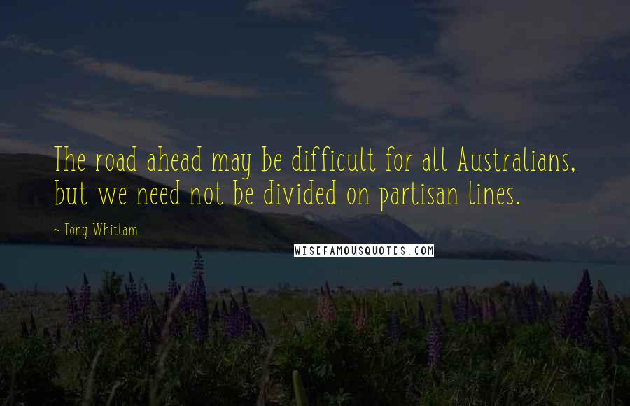 Tony Whitlam Quotes: The road ahead may be difficult for all Australians, but we need not be divided on partisan lines.