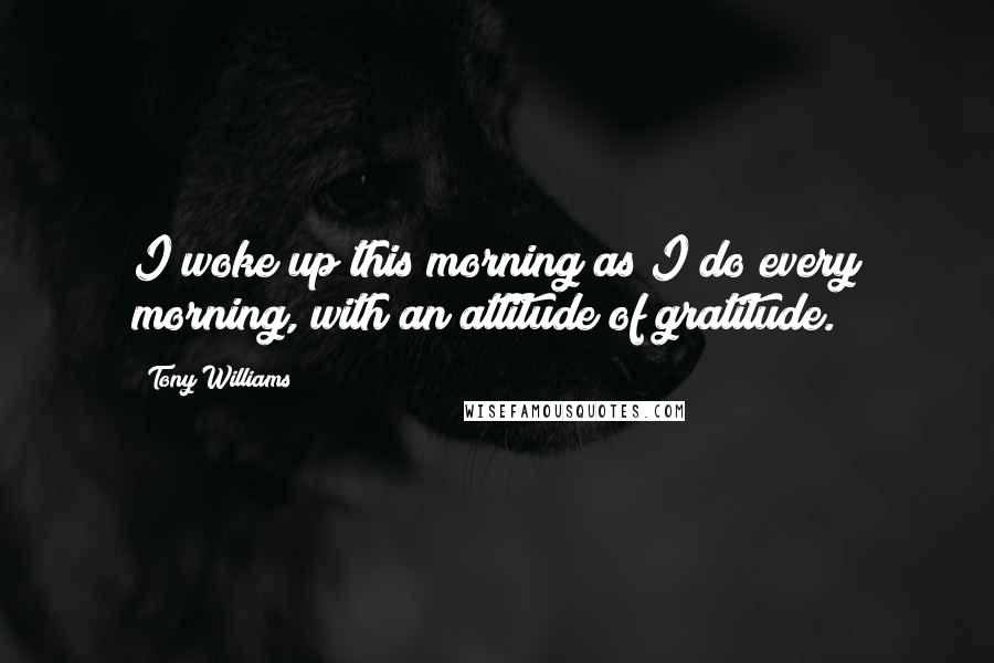 Tony Williams Quotes: I woke up this morning as I do every morning, with an attitude of gratitude.