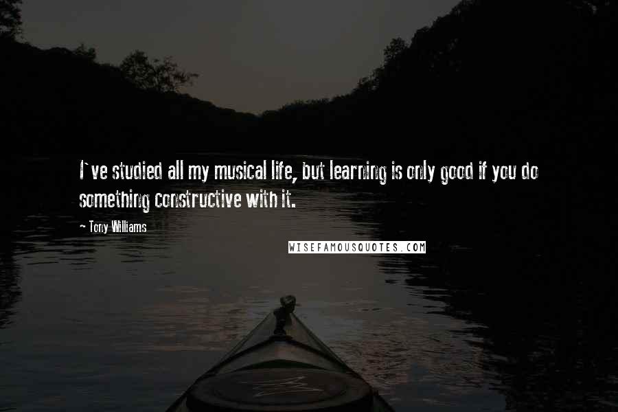 Tony Williams Quotes: I've studied all my musical life, but learning is only good if you do something constructive with it.