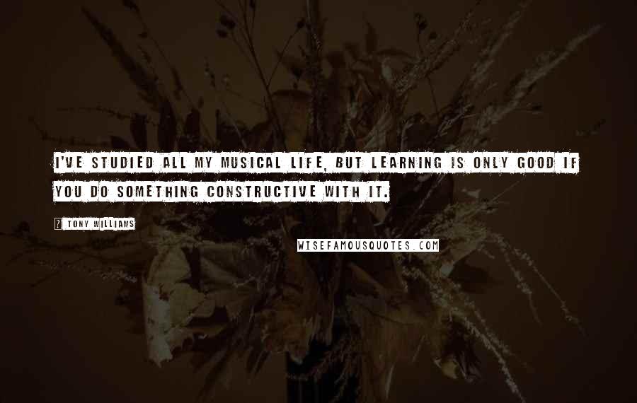 Tony Williams Quotes: I've studied all my musical life, but learning is only good if you do something constructive with it.