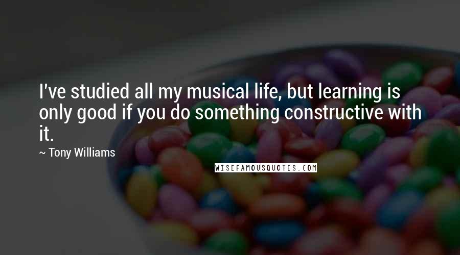 Tony Williams Quotes: I've studied all my musical life, but learning is only good if you do something constructive with it.