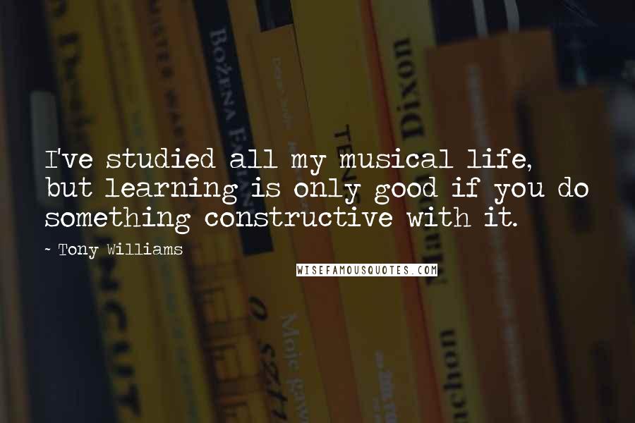 Tony Williams Quotes: I've studied all my musical life, but learning is only good if you do something constructive with it.