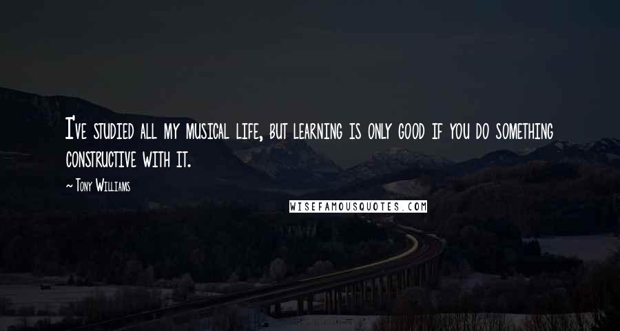Tony Williams Quotes: I've studied all my musical life, but learning is only good if you do something constructive with it.