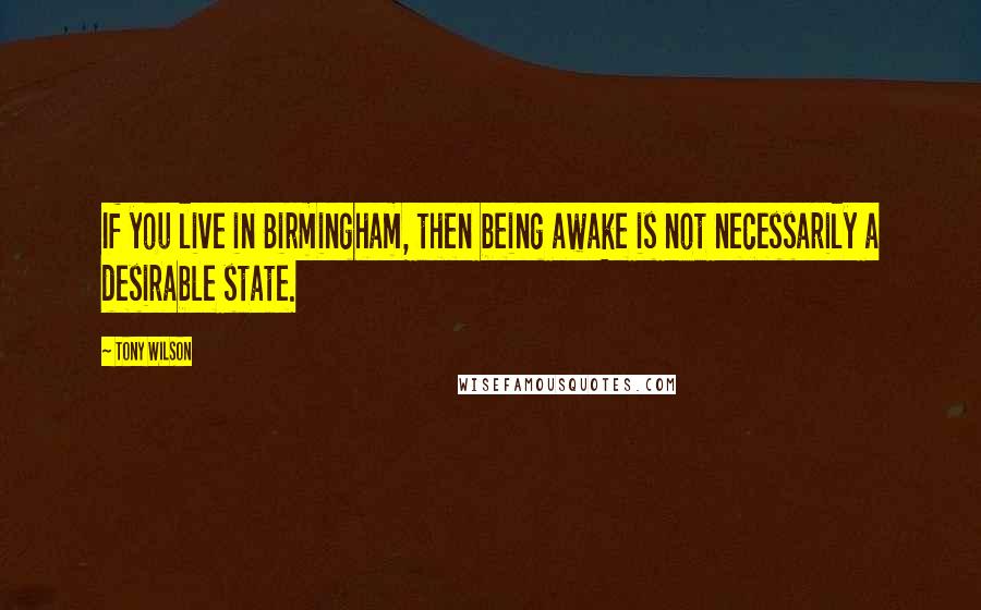 Tony Wilson Quotes: If you live in Birmingham, then being awake is not necessarily a desirable state.