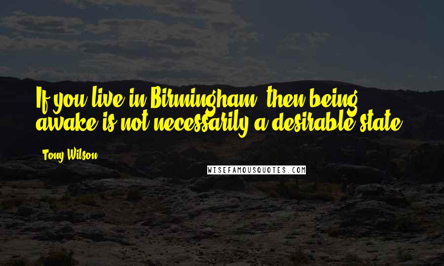 Tony Wilson Quotes: If you live in Birmingham, then being awake is not necessarily a desirable state.
