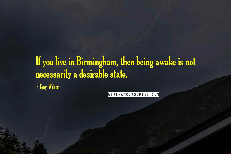 Tony Wilson Quotes: If you live in Birmingham, then being awake is not necessarily a desirable state.