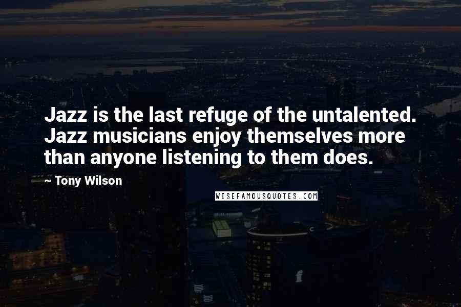 Tony Wilson Quotes: Jazz is the last refuge of the untalented. Jazz musicians enjoy themselves more than anyone listening to them does.