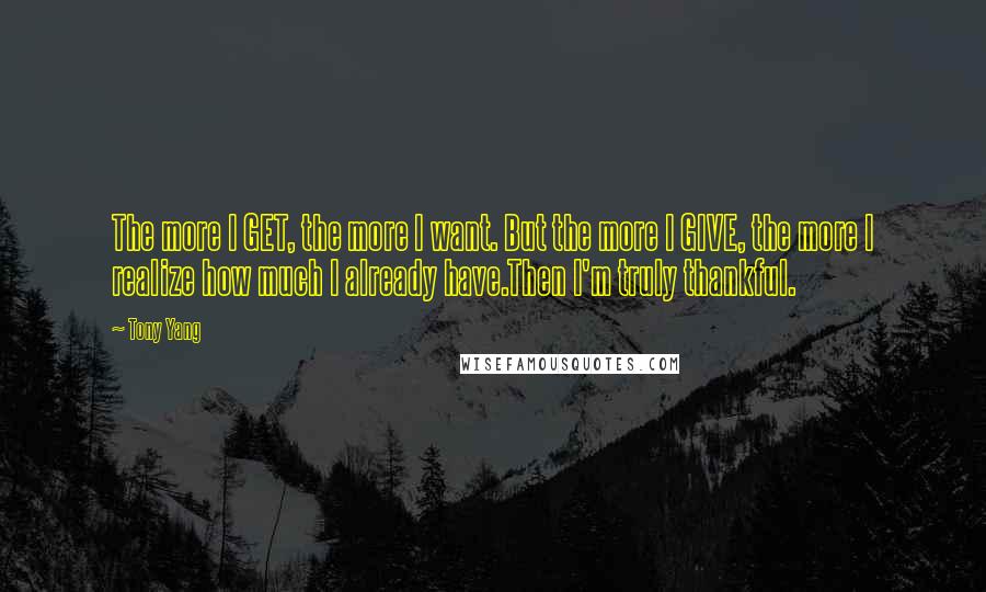 Tony Yang Quotes: The more I GET, the more I want. But the more I GIVE, the more I realize how much I already have.Then I'm truly thankful.