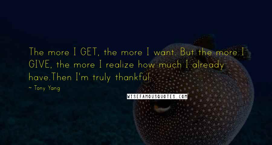 Tony Yang Quotes: The more I GET, the more I want. But the more I GIVE, the more I realize how much I already have.Then I'm truly thankful.
