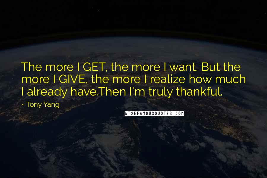Tony Yang Quotes: The more I GET, the more I want. But the more I GIVE, the more I realize how much I already have.Then I'm truly thankful.