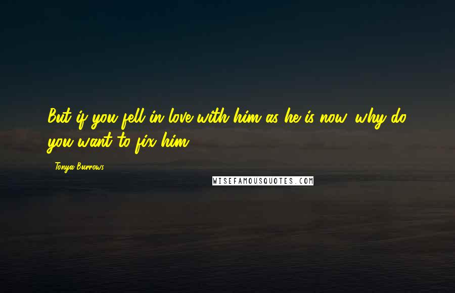 Tonya Burrows Quotes: But if you fell in love with him as he is now, why do you want to fix him?