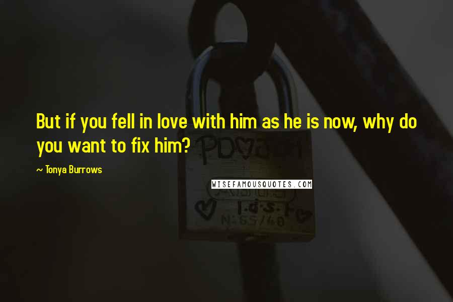 Tonya Burrows Quotes: But if you fell in love with him as he is now, why do you want to fix him?