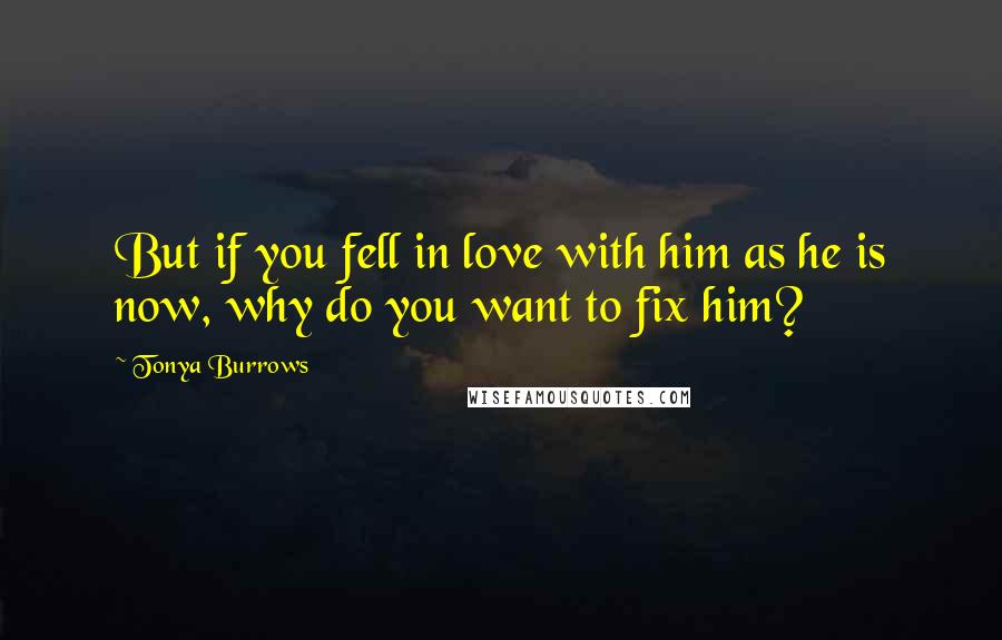 Tonya Burrows Quotes: But if you fell in love with him as he is now, why do you want to fix him?