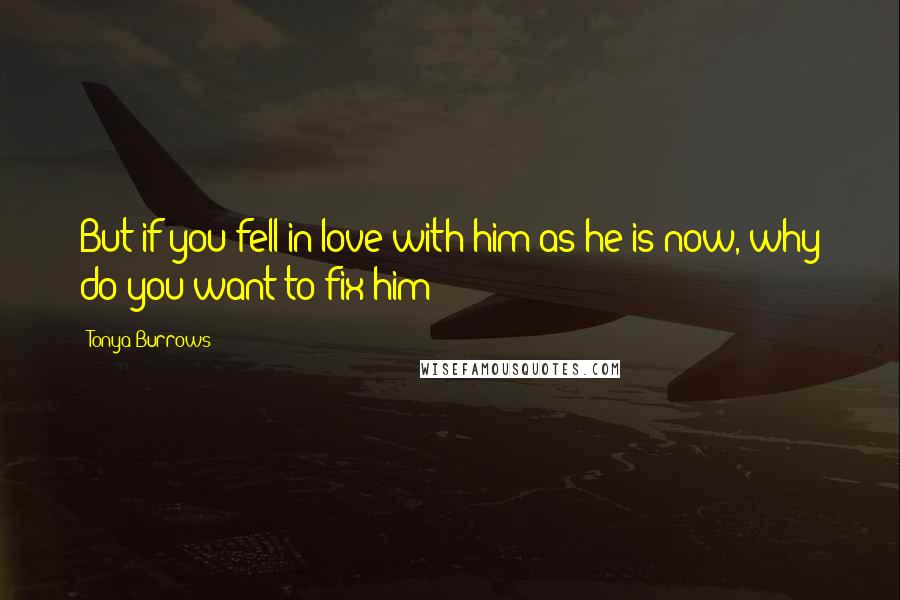 Tonya Burrows Quotes: But if you fell in love with him as he is now, why do you want to fix him?