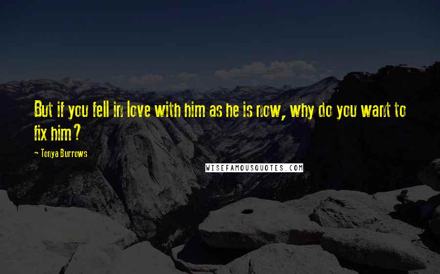 Tonya Burrows Quotes: But if you fell in love with him as he is now, why do you want to fix him?