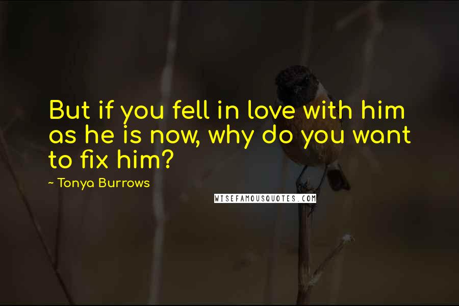 Tonya Burrows Quotes: But if you fell in love with him as he is now, why do you want to fix him?