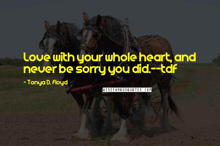 Tonya D. Floyd Quotes: Love with your whole heart, and never be sorry you did.--tdf