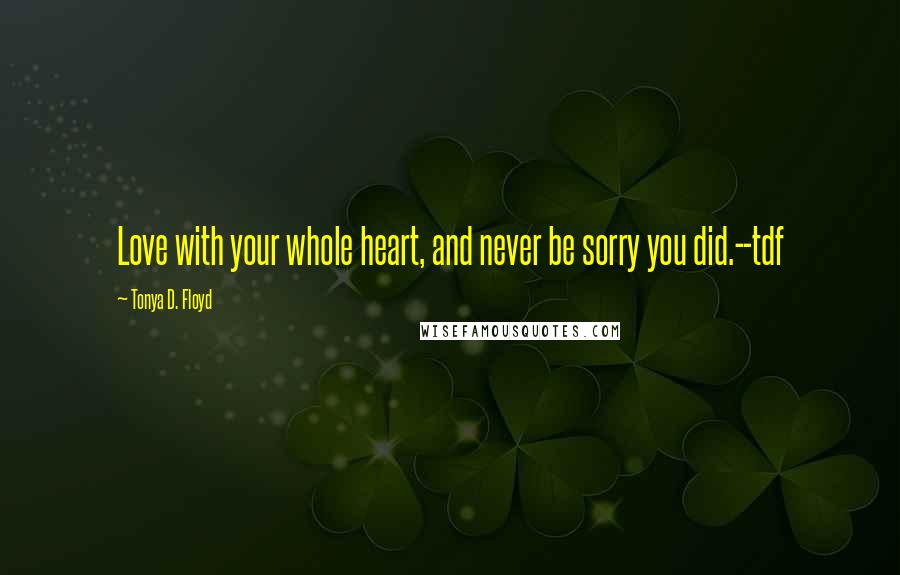 Tonya D. Floyd Quotes: Love with your whole heart, and never be sorry you did.--tdf