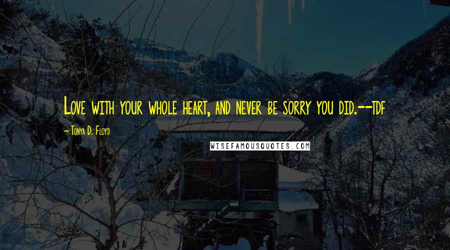 Tonya D. Floyd Quotes: Love with your whole heart, and never be sorry you did.--tdf