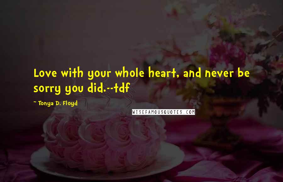 Tonya D. Floyd Quotes: Love with your whole heart, and never be sorry you did.--tdf