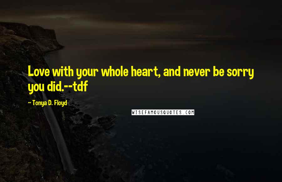 Tonya D. Floyd Quotes: Love with your whole heart, and never be sorry you did.--tdf