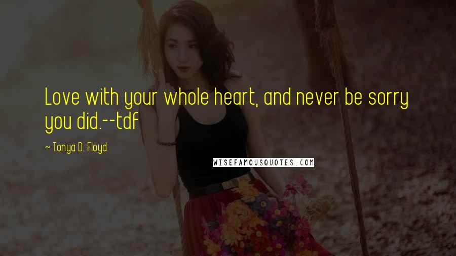 Tonya D. Floyd Quotes: Love with your whole heart, and never be sorry you did.--tdf