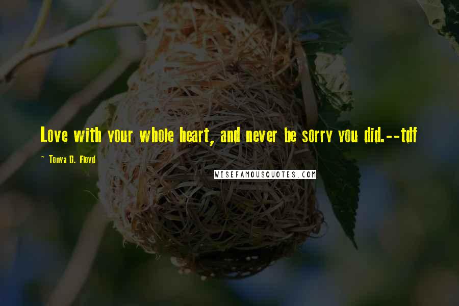 Tonya D. Floyd Quotes: Love with your whole heart, and never be sorry you did.--tdf