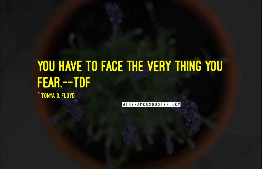 Tonya D. Floyd Quotes: You have to face the very thing you fear.--tdf