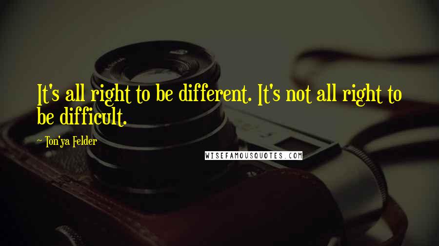 Ton'ya Felder Quotes: It's all right to be different. It's not all right to be difficult.