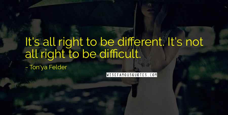 Ton'ya Felder Quotes: It's all right to be different. It's not all right to be difficult.