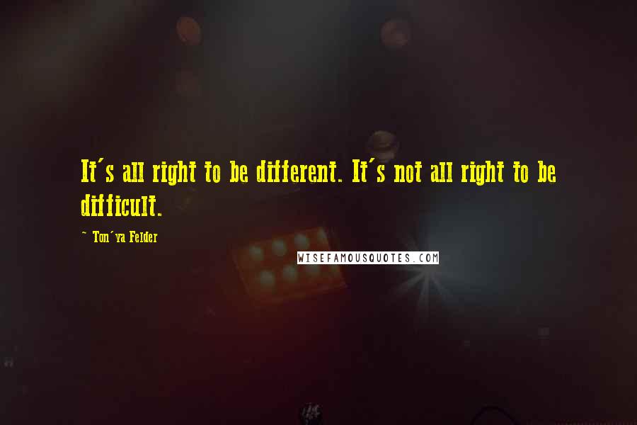 Ton'ya Felder Quotes: It's all right to be different. It's not all right to be difficult.