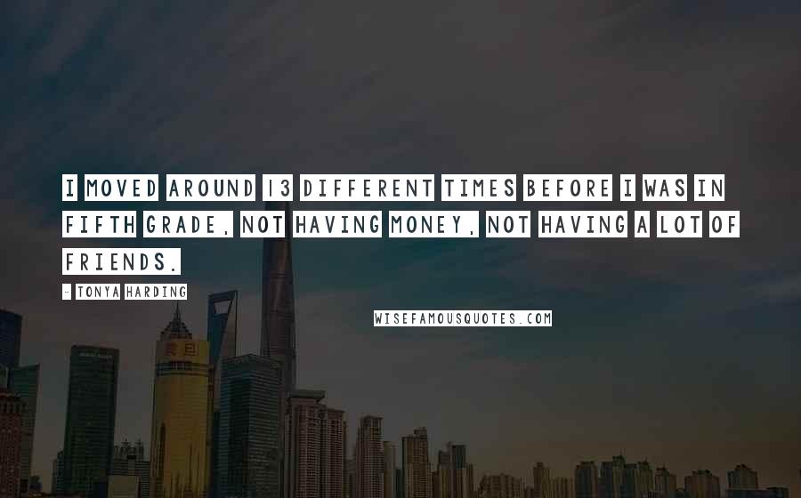 Tonya Harding Quotes: I moved around 13 different times before I was in fifth grade, not having money, not having a lot of friends.