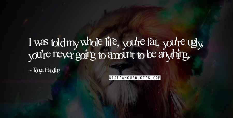 Tonya Harding Quotes: I was told my whole life, you're fat, you're ugly, you're never going to amount to be anything.