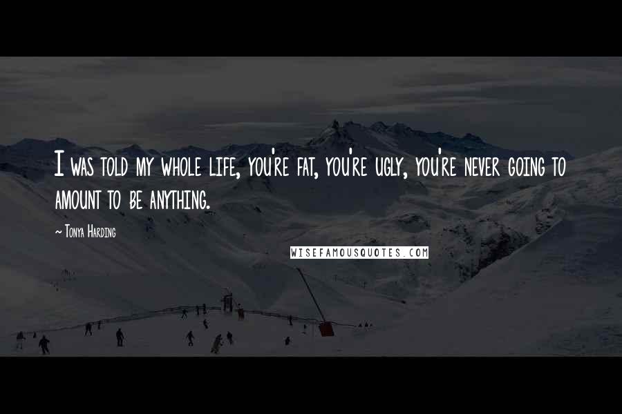 Tonya Harding Quotes: I was told my whole life, you're fat, you're ugly, you're never going to amount to be anything.