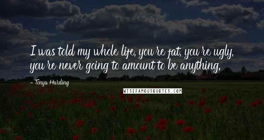 Tonya Harding Quotes: I was told my whole life, you're fat, you're ugly, you're never going to amount to be anything.