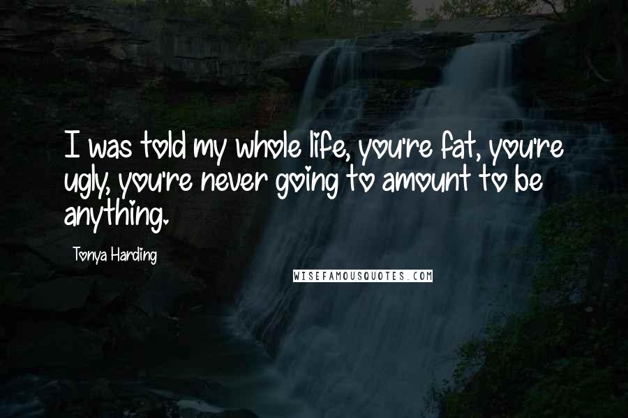 Tonya Harding Quotes: I was told my whole life, you're fat, you're ugly, you're never going to amount to be anything.