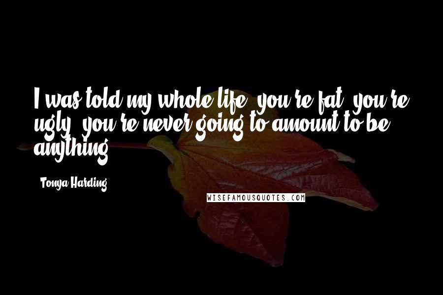 Tonya Harding Quotes: I was told my whole life, you're fat, you're ugly, you're never going to amount to be anything.