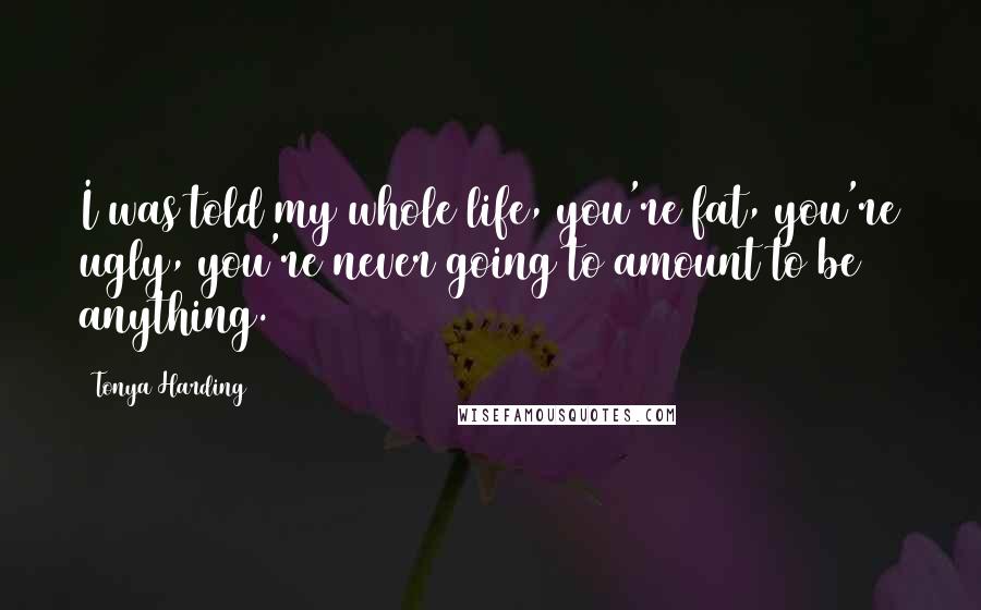 Tonya Harding Quotes: I was told my whole life, you're fat, you're ugly, you're never going to amount to be anything.