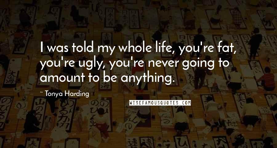 Tonya Harding Quotes: I was told my whole life, you're fat, you're ugly, you're never going to amount to be anything.