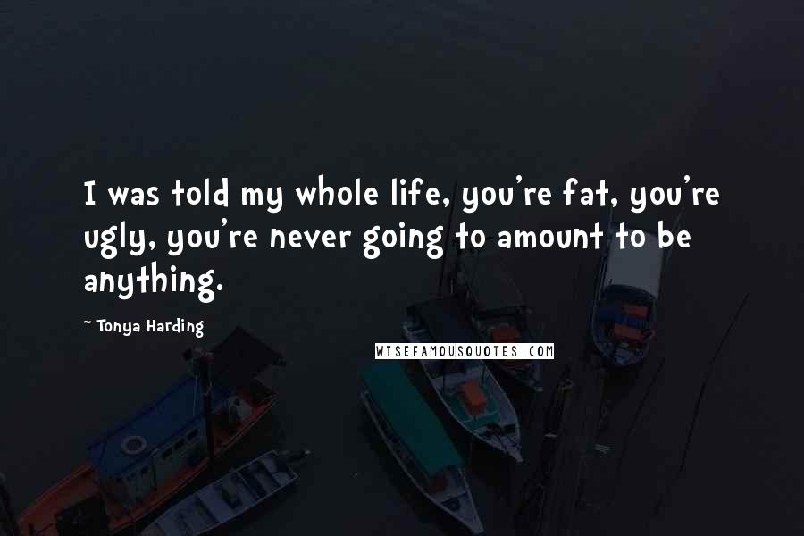 Tonya Harding Quotes: I was told my whole life, you're fat, you're ugly, you're never going to amount to be anything.