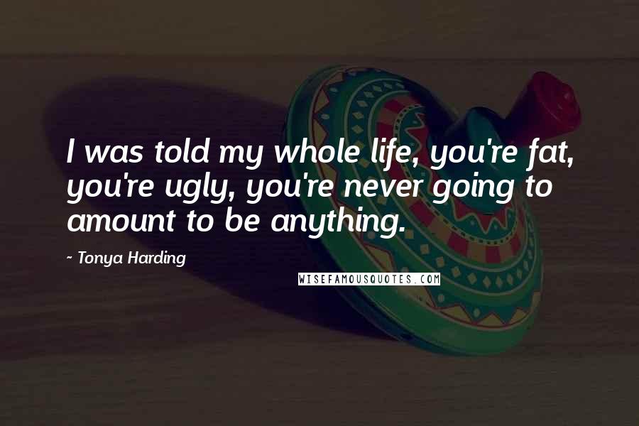 Tonya Harding Quotes: I was told my whole life, you're fat, you're ugly, you're never going to amount to be anything.