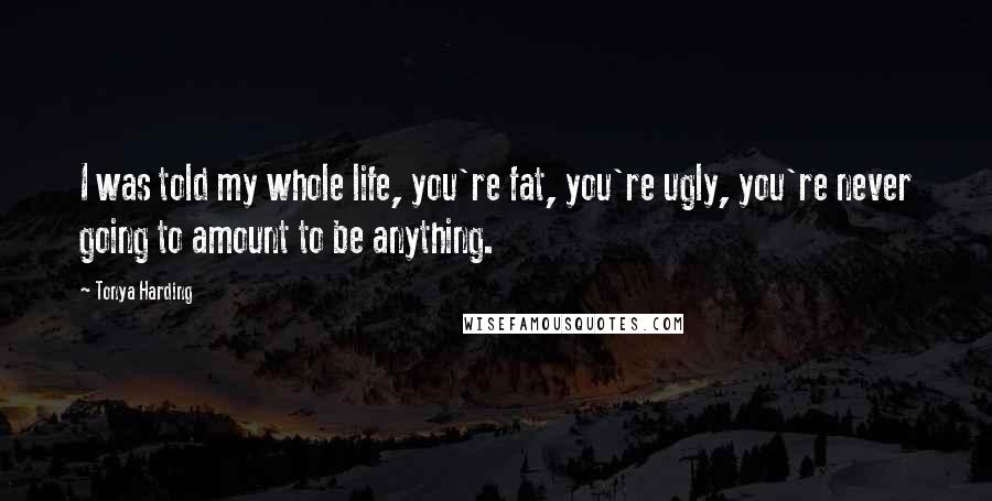 Tonya Harding Quotes: I was told my whole life, you're fat, you're ugly, you're never going to amount to be anything.