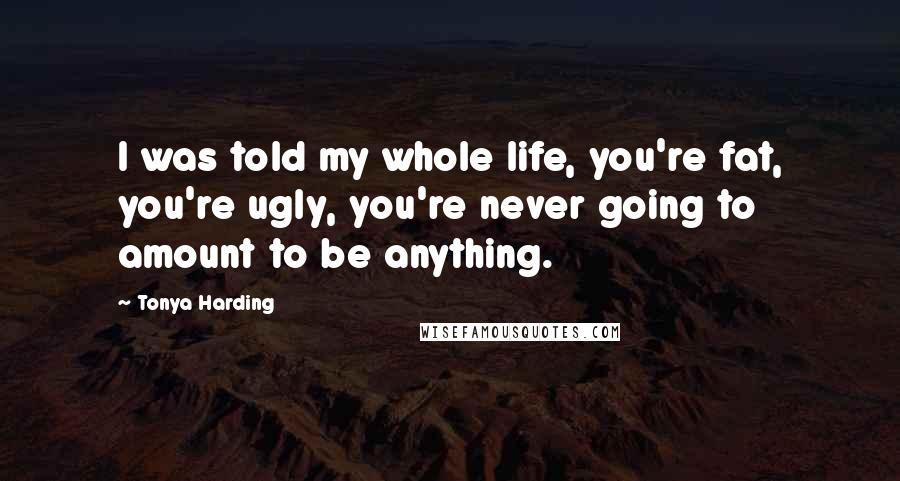 Tonya Harding Quotes: I was told my whole life, you're fat, you're ugly, you're never going to amount to be anything.