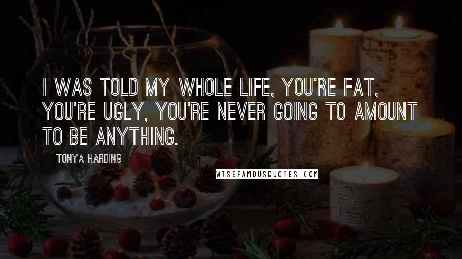 Tonya Harding Quotes: I was told my whole life, you're fat, you're ugly, you're never going to amount to be anything.