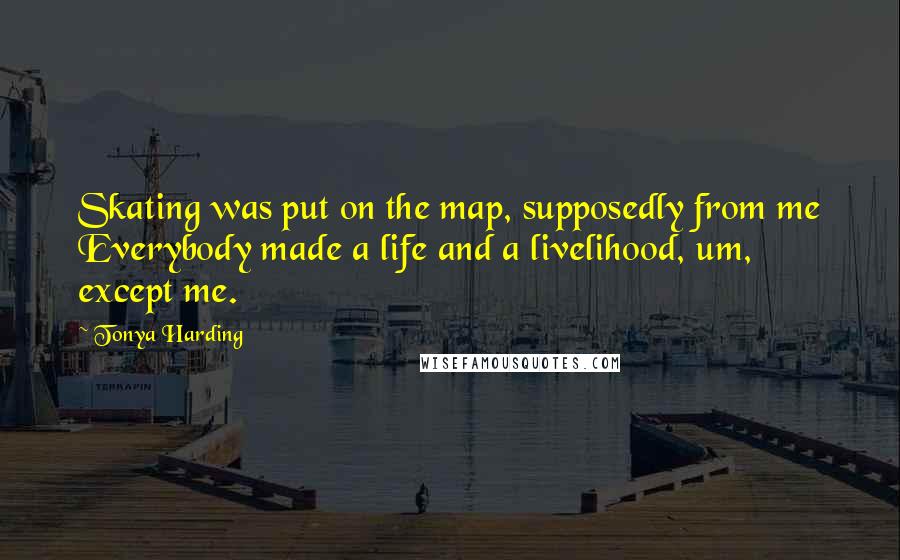 Tonya Harding Quotes: Skating was put on the map, supposedly from me Everybody made a life and a livelihood, um, except me.