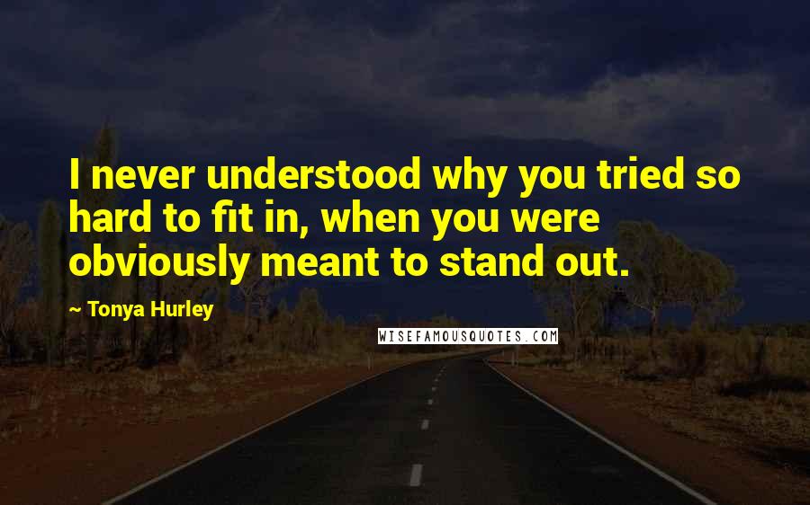 Tonya Hurley Quotes: I never understood why you tried so hard to fit in, when you were obviously meant to stand out.