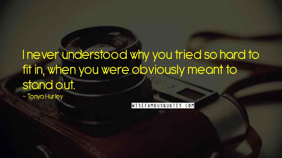 Tonya Hurley Quotes: I never understood why you tried so hard to fit in, when you were obviously meant to stand out.