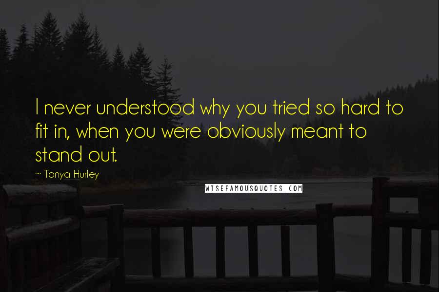 Tonya Hurley Quotes: I never understood why you tried so hard to fit in, when you were obviously meant to stand out.