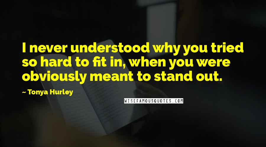 Tonya Hurley Quotes: I never understood why you tried so hard to fit in, when you were obviously meant to stand out.