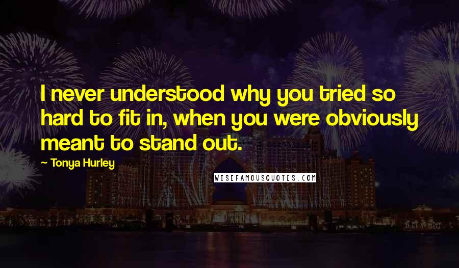 Tonya Hurley Quotes: I never understood why you tried so hard to fit in, when you were obviously meant to stand out.